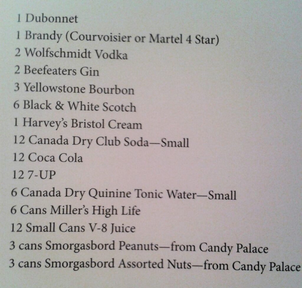 Walts Whisky: Der Mann, sein Geschmack und sein Drink 6 1 Dubonnet, 1 Brandy, 2 Wolfschmidt Vodka, 2 Beefeaters Gin, 3 Yellowstone Bourbon, 6 Black & White Scotch, 1 Harvey's Bristol Cream, 12 Canada Dry Club Soda Small, 12 Coca Cola, 12 7-Up, 6 Canada Dry Quinine Tonic Water Small, 6 Cans Miller's High Life, 12 Small Cans V-8 Juice, Peanuts and Assorted Nuts